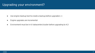 3
Upgrading your environment?
● Use engine-backup tool to create a backup before upgrades! ;-)
● Engine upgrades are incremental
● Environment must be in 4.1 datacenter/cluster before upgrading to 4.3
 