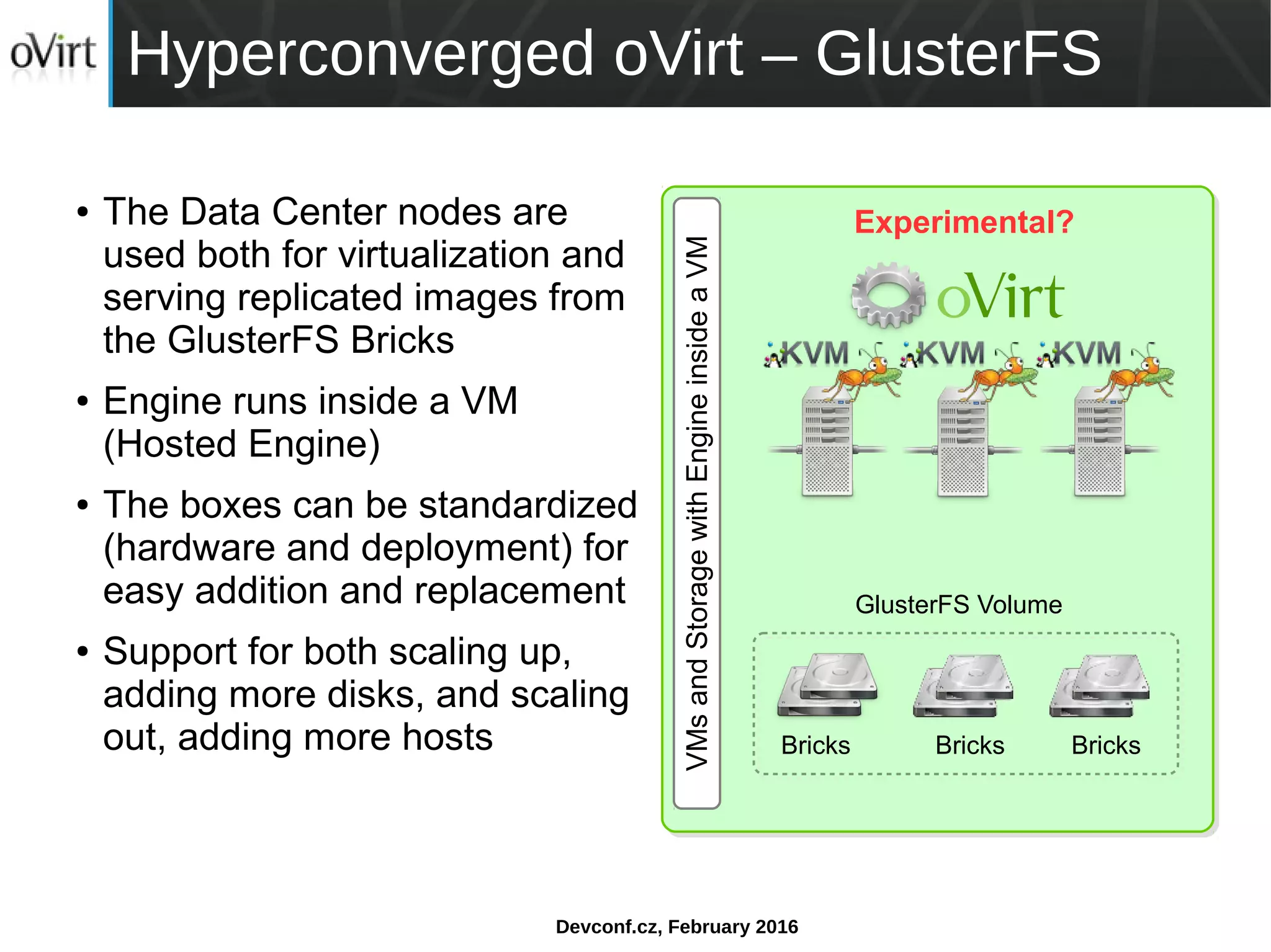 Devconf.cz, February 2016
Hyperconverged oVirt – GlusterFS
● The Data Center nodes are
used both for virtualization and
serving replicated images from
the GlusterFS Bricks
● Engine runs inside a VM
(Hosted Engine)
● The boxes can be standardized
(hardware and deployment) for
easy addition and replacement
● Support for both scaling up,
adding more disks, and scaling
out, adding more hosts
VMsandStoragewithEngineinsideaVM
GlusterFS Volume
Bricks Bricks Bricks
Experimental?
 
