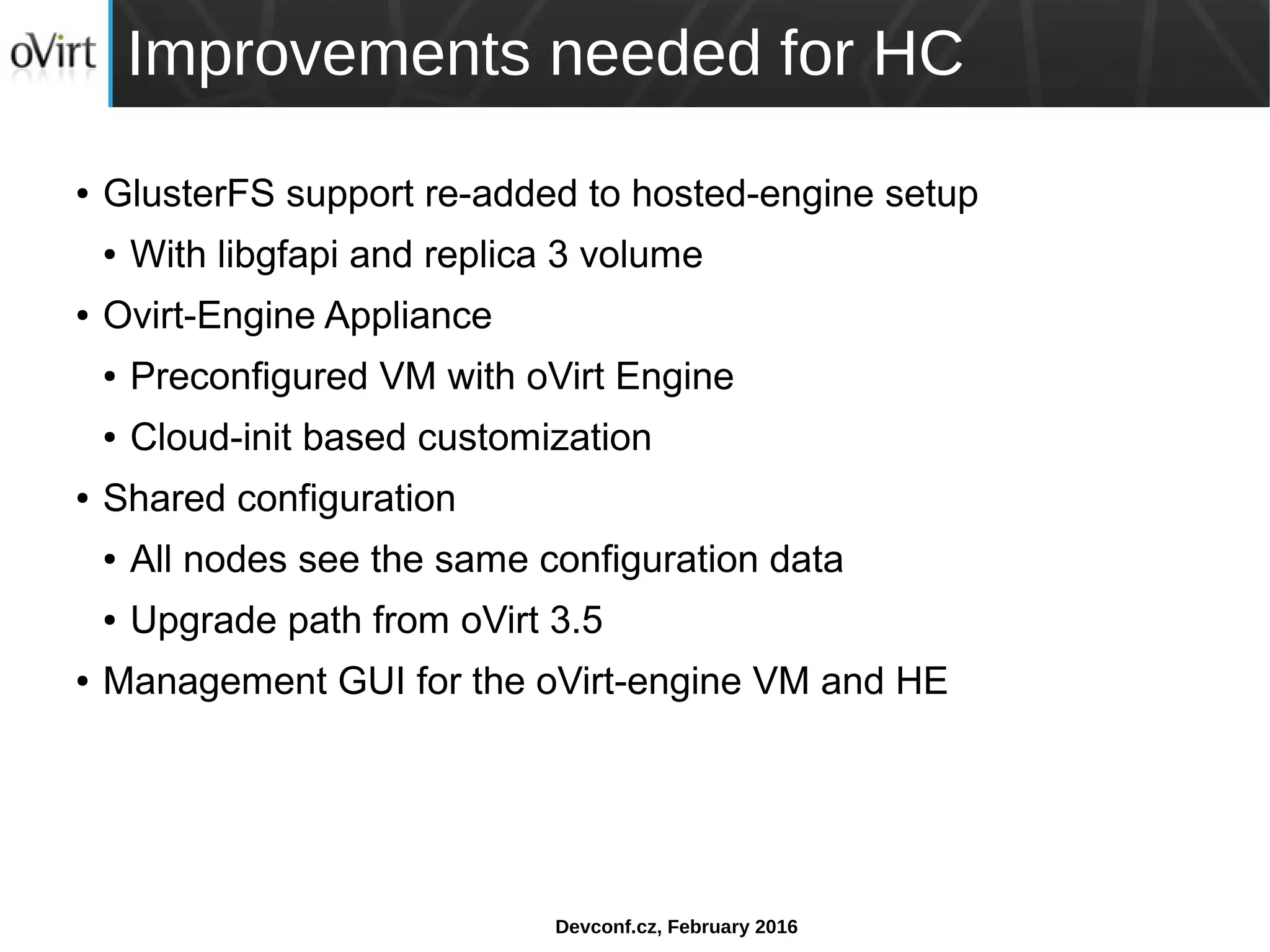 Devconf.cz, February 2016
Improvements needed for HC
● GlusterFS support re-added to hosted-engine setup
● With libgfapi and replica 3 volume
● Ovirt-Engine Appliance
● Preconfigured VM with oVirt Engine
● Cloud-init based customization
● Shared configuration
● All nodes see the same configuration data
● Upgrade path from oVirt 3.5
● Management GUI for the oVirt-engine VM and HE
 