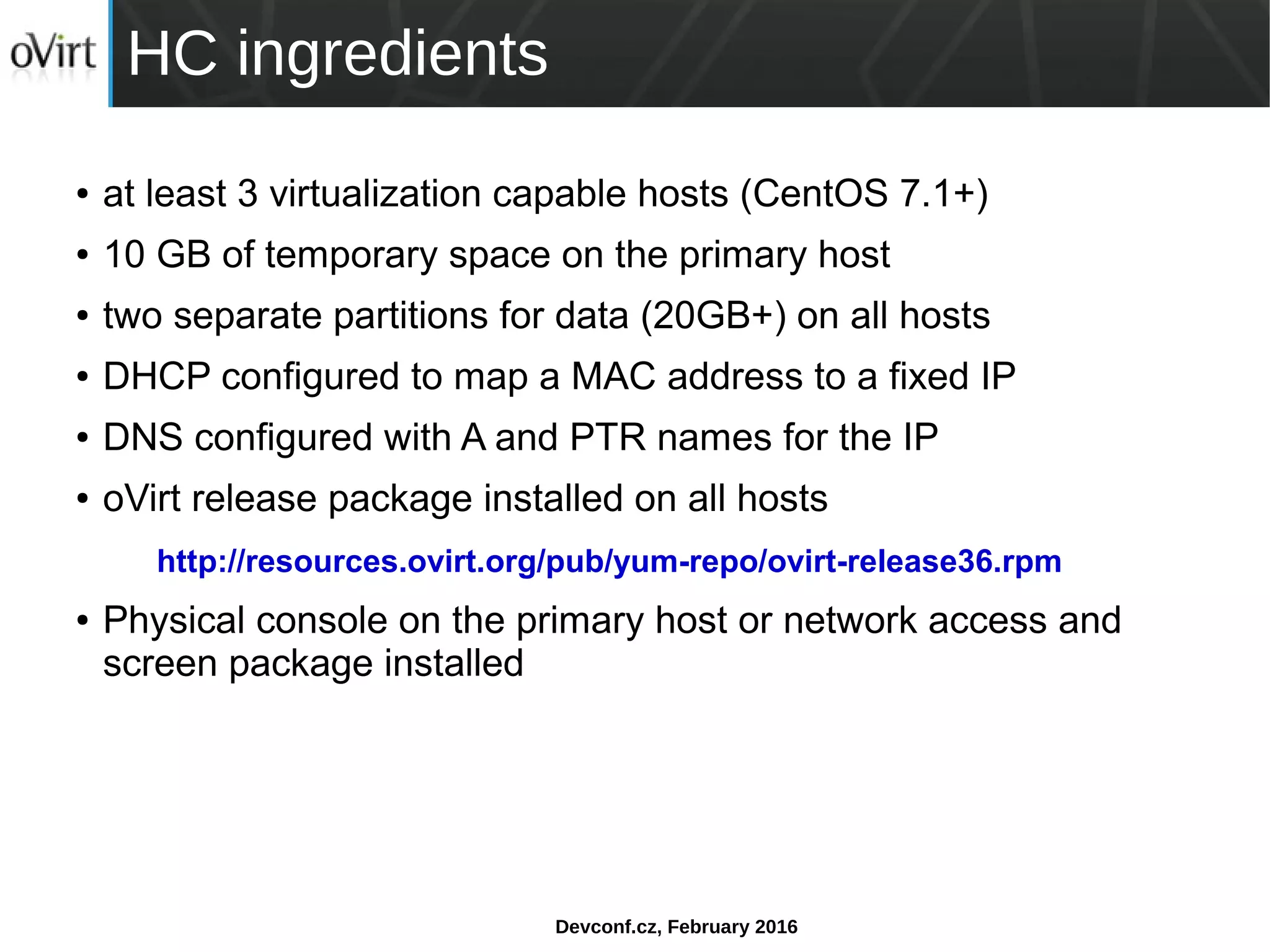 Devconf.cz, February 2016
HC ingredients
● at least 3 virtualization capable hosts (CentOS 7.1+)
● 10 GB of temporary space on the primary host
● two separate partitions for data (20GB+) on all hosts
● DHCP configured to map a MAC address to a fixed IP
● DNS configured with A and PTR names for the IP
● oVirt release package installed on all hosts
http://resources.ovirt.org/pub/yum-repo/ovirt-release36.rpm
● Physical console on the primary host or network access and
screen package installed
 