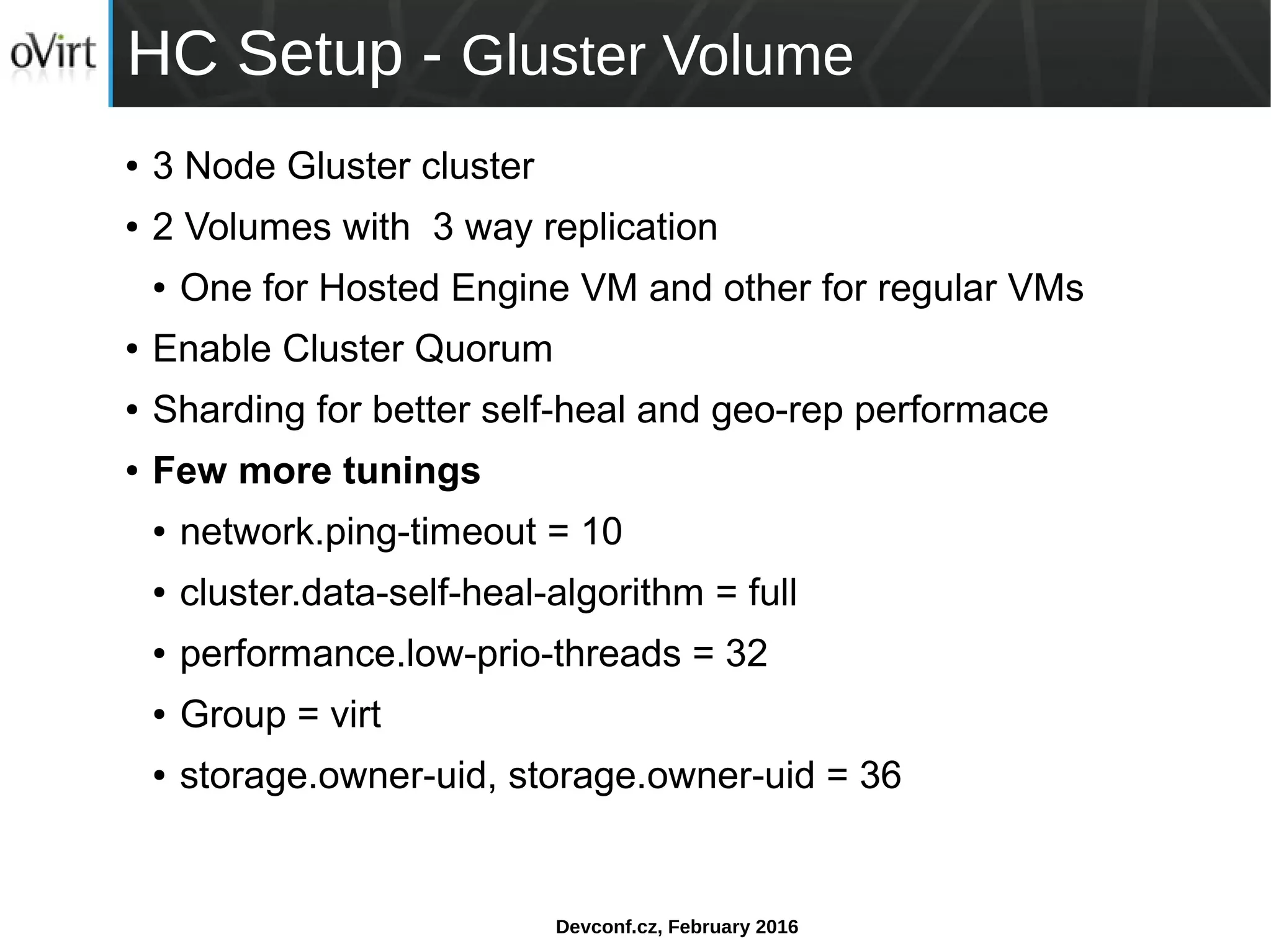 Devconf.cz, February 2016
HC Setup - Gluster Volume
● 3 Node Gluster cluster
● 2 Volumes with 3 way replication
● One for Hosted Engine VM and other for regular VMs
● Enable Cluster Quorum
● Sharding for better self-heal and geo-rep performace
● Few more tunings
● network.ping-timeout = 10
● cluster.data-self-heal-algorithm = full
● performance.low-prio-threads = 32
● Group = virt
● storage.owner-uid, storage.owner-uid = 36
 