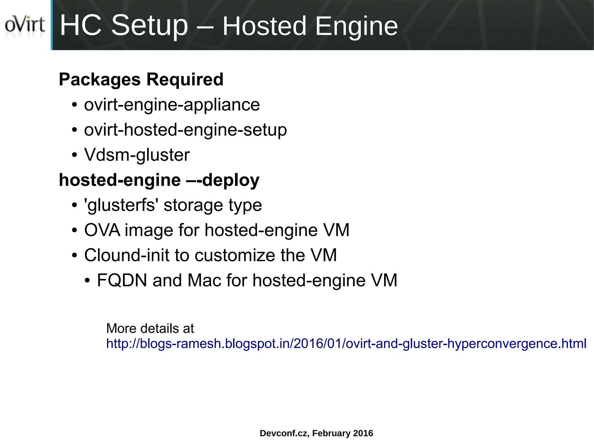Devconf.cz, February 2016
HC Setup – Hosted Engine
Packages Required
● ovirt-engine-appliance
● ovirt-hosted-engine-setup
● Vdsm-gluster
hosted-engine –-deploy
● 'glusterfs' storage type
● OVA image for hosted-engine VM
● Clound-init to customize the VM
● FQDN and Mac for hosted-engine VM
More details at
http://blogs-ramesh.blogspot.in/2016/01/ovirt-and-gluster-hyperconvergence.html
 