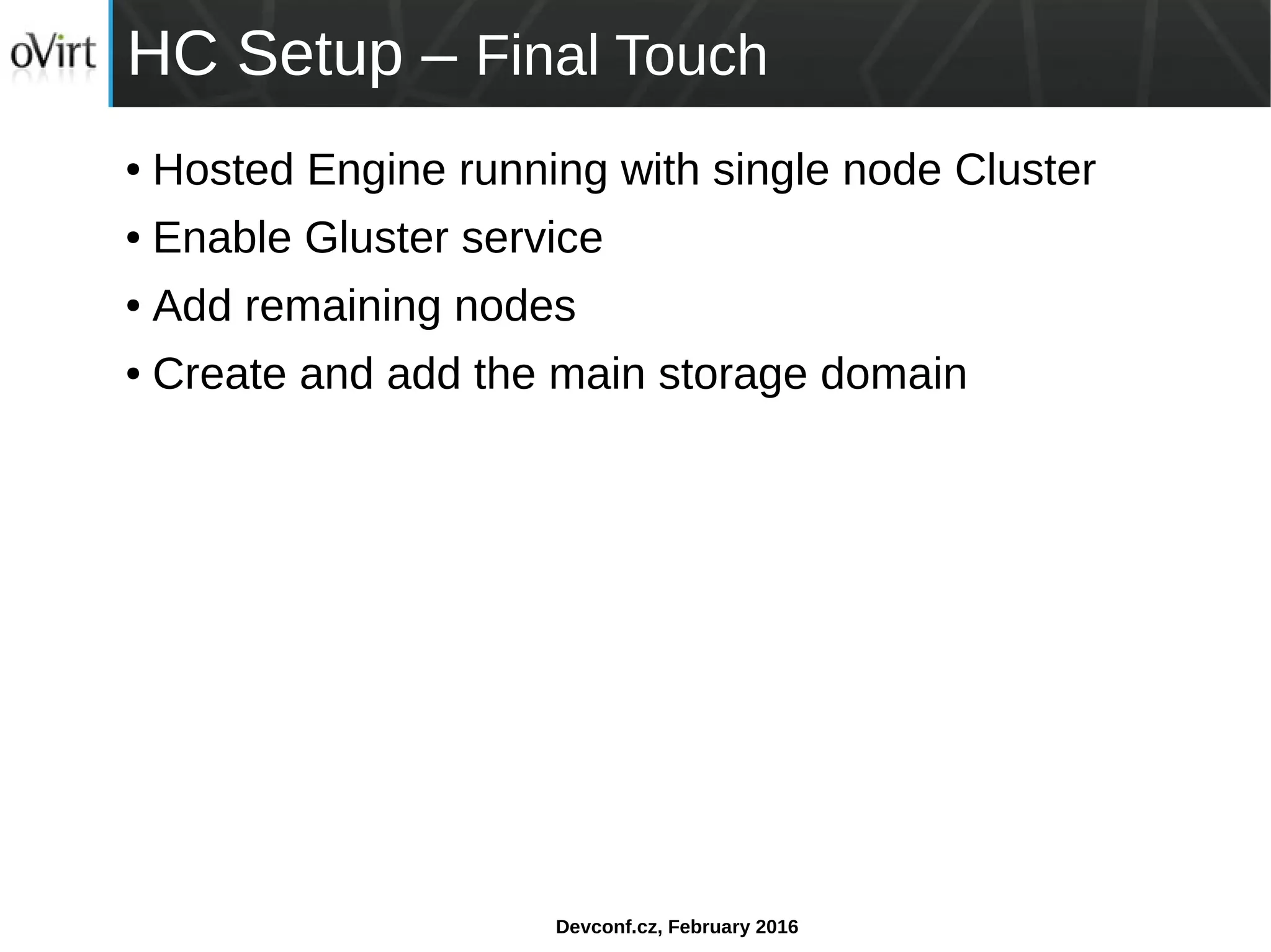 Devconf.cz, February 2016
HC Setup – Final Touch
● Hosted Engine running with single node Cluster
● Enable Gluster service
● Add remaining nodes
● Create and add the main storage domain
 