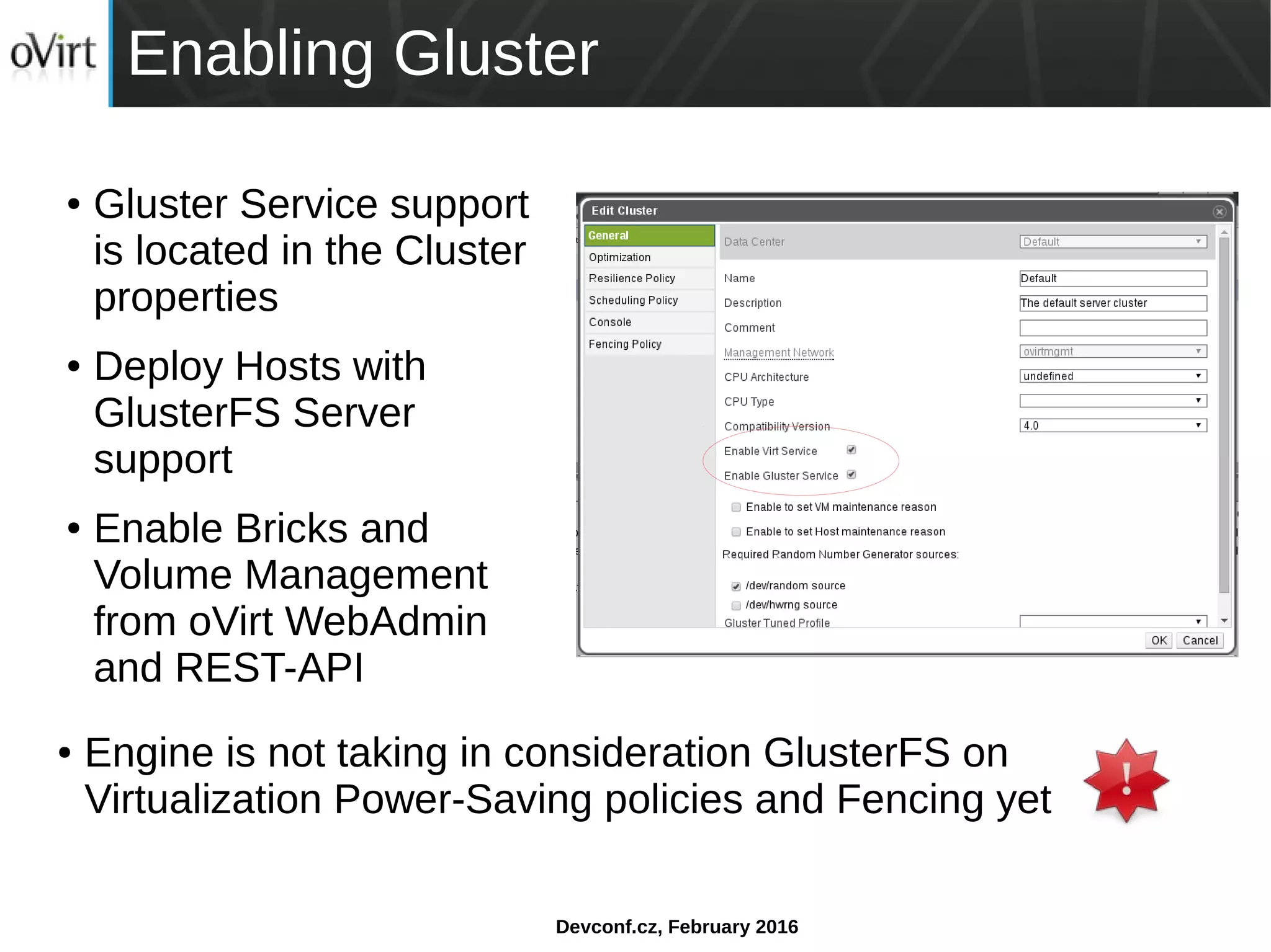 Devconf.cz, February 2016
Enabling Gluster
● Gluster Service support
is located in the Cluster
properties
● Deploy Hosts with
GlusterFS Server
support
● Enable Bricks and
Volume Management
from oVirt WebAdmin
and REST-API
● Engine is not taking in consideration GlusterFS on
Virtualization Power-Saving policies and Fencing yet
 
