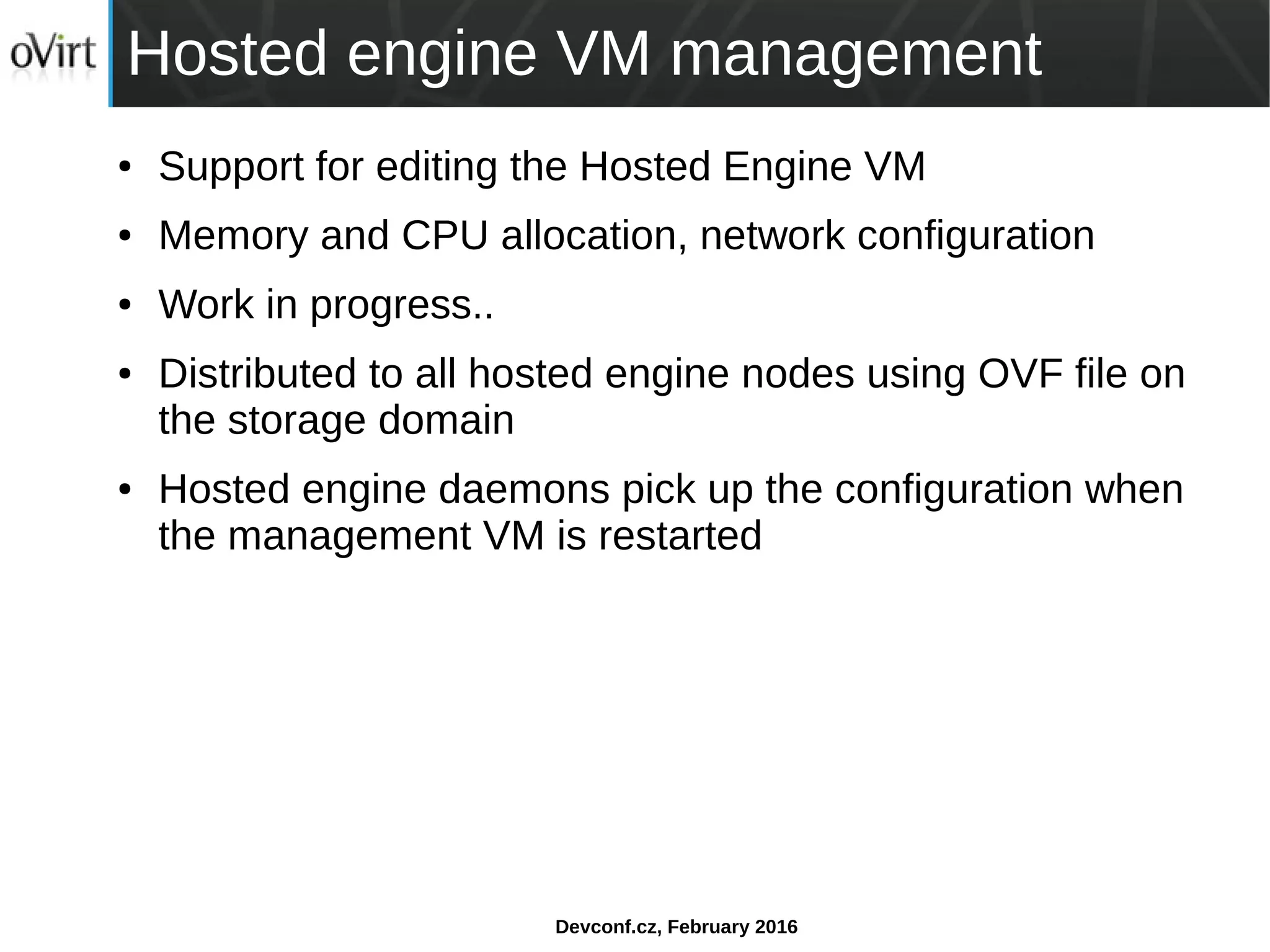 Devconf.cz, February 2016
Hosted engine VM management
● Support for editing the Hosted Engine VM
● Memory and CPU allocation, network configuration
● Work in progress..
● Distributed to all hosted engine nodes using OVF file on
the storage domain
● Hosted engine daemons pick up the configuration when
the management VM is restarted
 