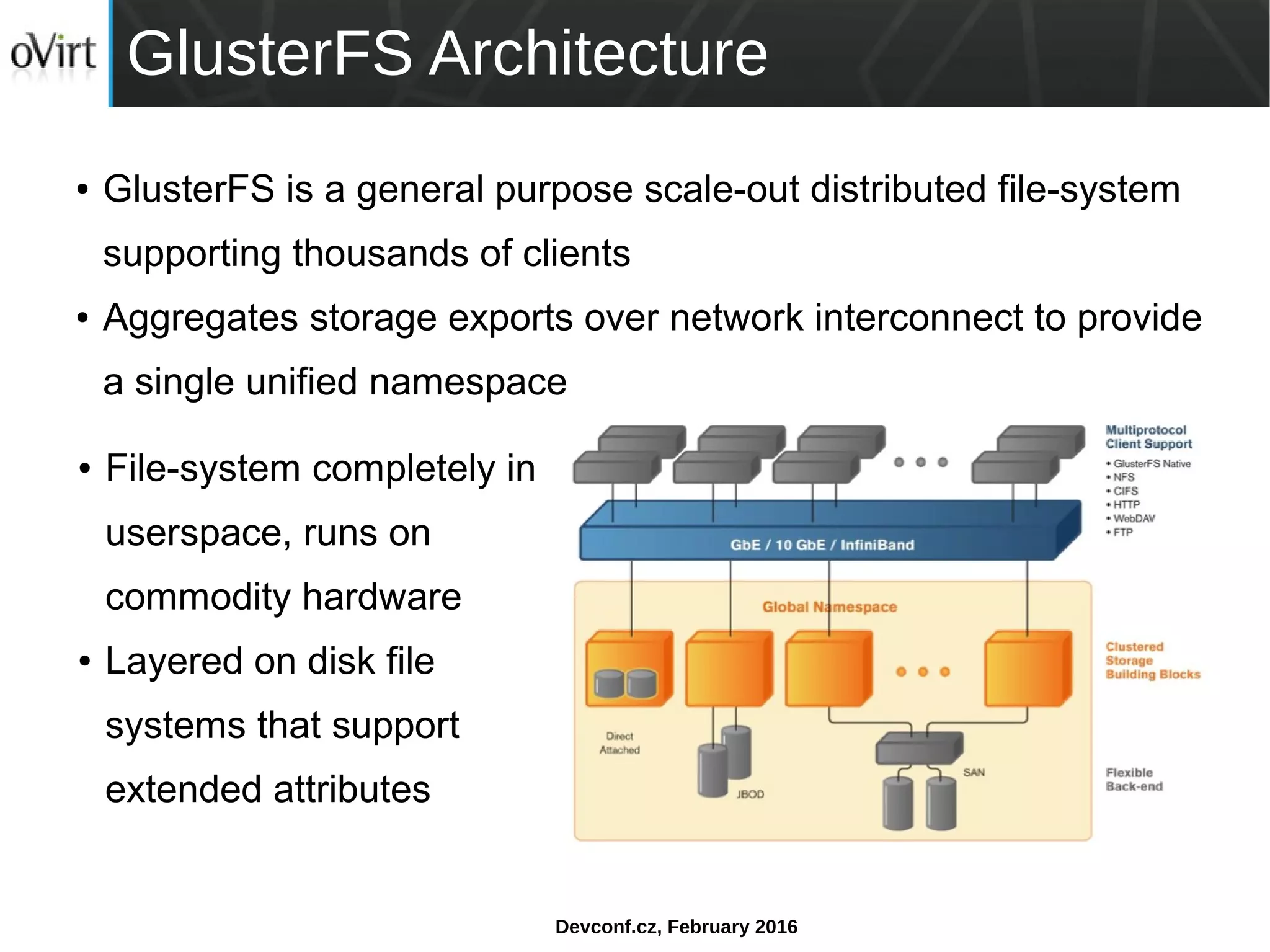 Devconf.cz, February 2016
GlusterFS Architecture
● GlusterFS is a general purpose scale-out distributed file-system
supporting thousands of clients
● Aggregates storage exports over network interconnect to provide
a single unified namespace
● File-system completely in
userspace, runs on
commodity hardware
● Layered on disk file
systems that support
extended attributes
 