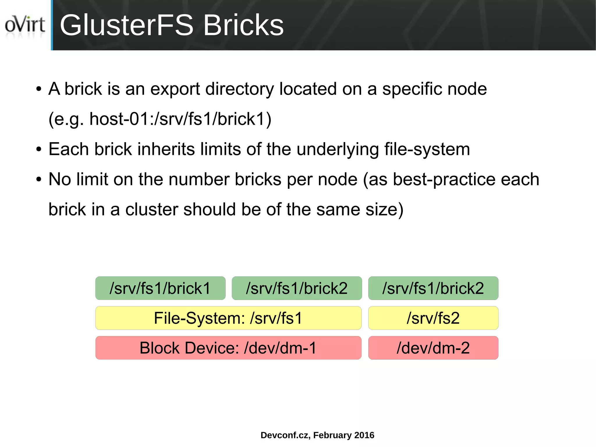 Devconf.cz, February 2016
GlusterFS Bricks
● A brick is an export directory located on a specific node
(e.g. host-01:/srv/fs1/brick1)
● Each brick inherits limits of the underlying file-system
● No limit on the number bricks per node (as best-practice each
brick in a cluster should be of the same size)
/srv/fs1/brick1 /srv/fs1/brick2/srv/fs1/brick2
File-System: /srv/fs1 /srv/fs2
Block Device: /dev/dm-1 /dev/dm-2
 