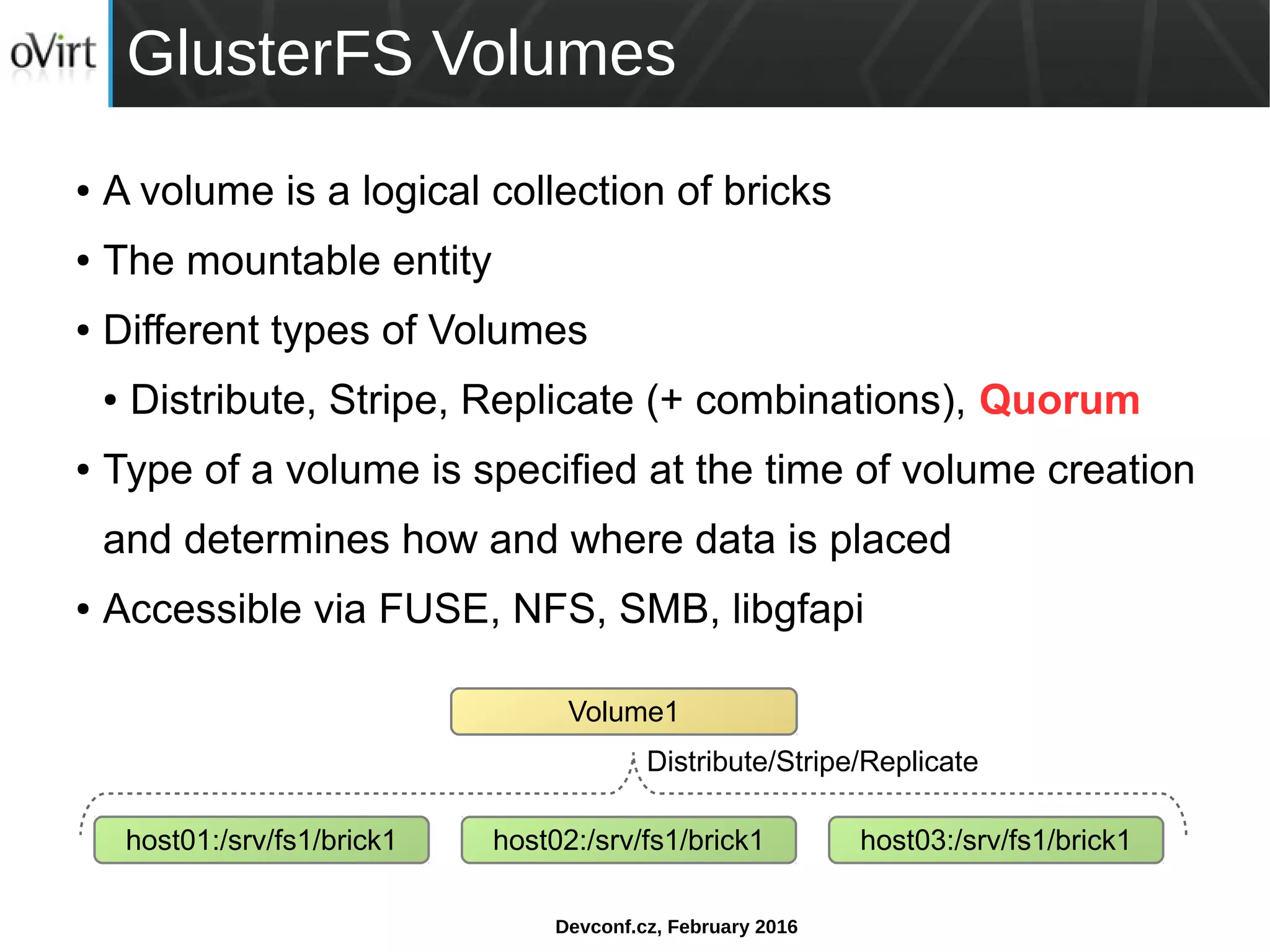 Devconf.cz, February 2016
GlusterFS Volumes
● A volume is a logical collection of bricks
● The mountable entity
● Different types of Volumes
● Distribute, Stripe, Replicate (+ combinations), Quorum
● Type of a volume is specified at the time of volume creation
and determines how and where data is placed
● Accessible via FUSE, NFS, SMB, libgfapi
host01:/srv/fs1/brick1
Volume1
host02:/srv/fs1/brick1 host03:/srv/fs1/brick1
Distribute/Stripe/Replicate
 