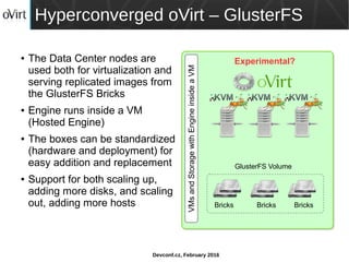 Devconf.cz, February 2016
Hyperconverged oVirt – GlusterFS
● The Data Center nodes are
used both for virtualization and
serving replicated images from
the GlusterFS Bricks
● Engine runs inside a VM
(Hosted Engine)
● The boxes can be standardized
(hardware and deployment) for
easy addition and replacement
● Support for both scaling up,
adding more disks, and scaling
out, adding more hosts
VMsandStoragewithEngineinsideaVM
GlusterFS Volume
Bricks Bricks Bricks
Experimental?
 