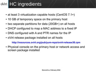 Devconf.cz, February 2016
HC ingredients
● at least 3 virtualization capable hosts (CentOS 7.1+)
● 10 GB of temporary space on the primary host
● two separate partitions for data (20GB+) on all hosts
● DHCP configured to map a MAC address to a fixed IP
● DNS configured with A and PTR names for the IP
● oVirt release package installed on all hosts
http://resources.ovirt.org/pub/yum-repo/ovirt-release36.rpm
● Physical console on the primary host or network access and
screen package installed
 