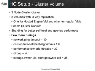 Devconf.cz, February 2016
HC Setup - Gluster Volume
● 3 Node Gluster cluster
● 2 Volumes with 3 way replication
● One for Hosted Engine VM and other for regular VMs
● Enable Cluster Quorum
● Sharding for better self-heal and geo-rep performace
● Few more tunings
● network.ping-timeout = 10
● cluster.data-self-heal-algorithm = full
● performance.low-prio-threads = 32
● Group = virt
● storage.owner-uid, storage.owner-uid = 36
 