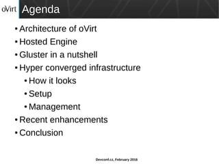 Devconf.cz, February 2016
Agenda
● Architecture of oVirt
● Hosted Engine
● Gluster in a nutshell
● Hyper converged infrastructure
● How it looks
● Setup
● Management
● Recent enhancements
● Conclusion
 