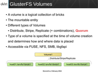 Devconf.cz, February 2016
GlusterFS Volumes
● A volume is a logical collection of bricks
● The mountable entity
● Different types of Volumes
● Distribute, Stripe, Replicate (+ combinations), Quorum
● Type of a volume is specified at the time of volume creation
and determines how and where data is placed
● Accessible via FUSE, NFS, SMB, libgfapi
host01:/srv/fs1/brick1
Volume1
host02:/srv/fs1/brick1 host03:/srv/fs1/brick1
Distribute/Stripe/Replicate
 