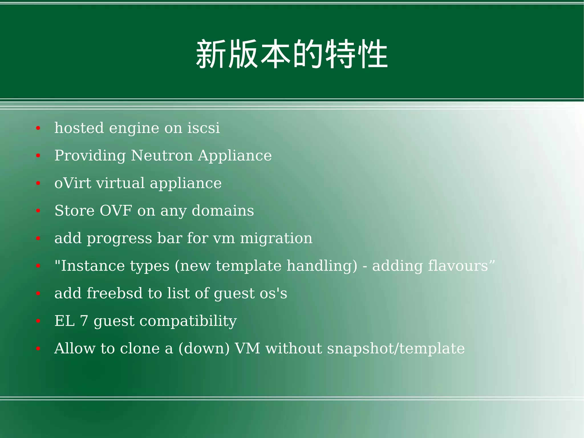 新版本的特性
● hosted engine on iscsi
● Providing Neutron Appliance
● oVirt virtual appliance
● Store OVF on any domains
● add progress bar for vm migration
● "Instance types (new template handling) - adding flavours”
● add freebsd to list of guest os's
● EL 7 guest compatibility
● Allow to clone a (down) VM without snapshot/template
 