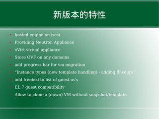 新版本的特性
● hosted engine on iscsi
● Providing Neutron Appliance
● oVirt virtual appliance
● Store OVF on any domains
● add progress bar for vm migration
● "Instance types (new template handling) - adding flavours”
● add freebsd to list of guest os's
● EL 7 guest compatibility
● Allow to clone a (down) VM without snapshot/template
 