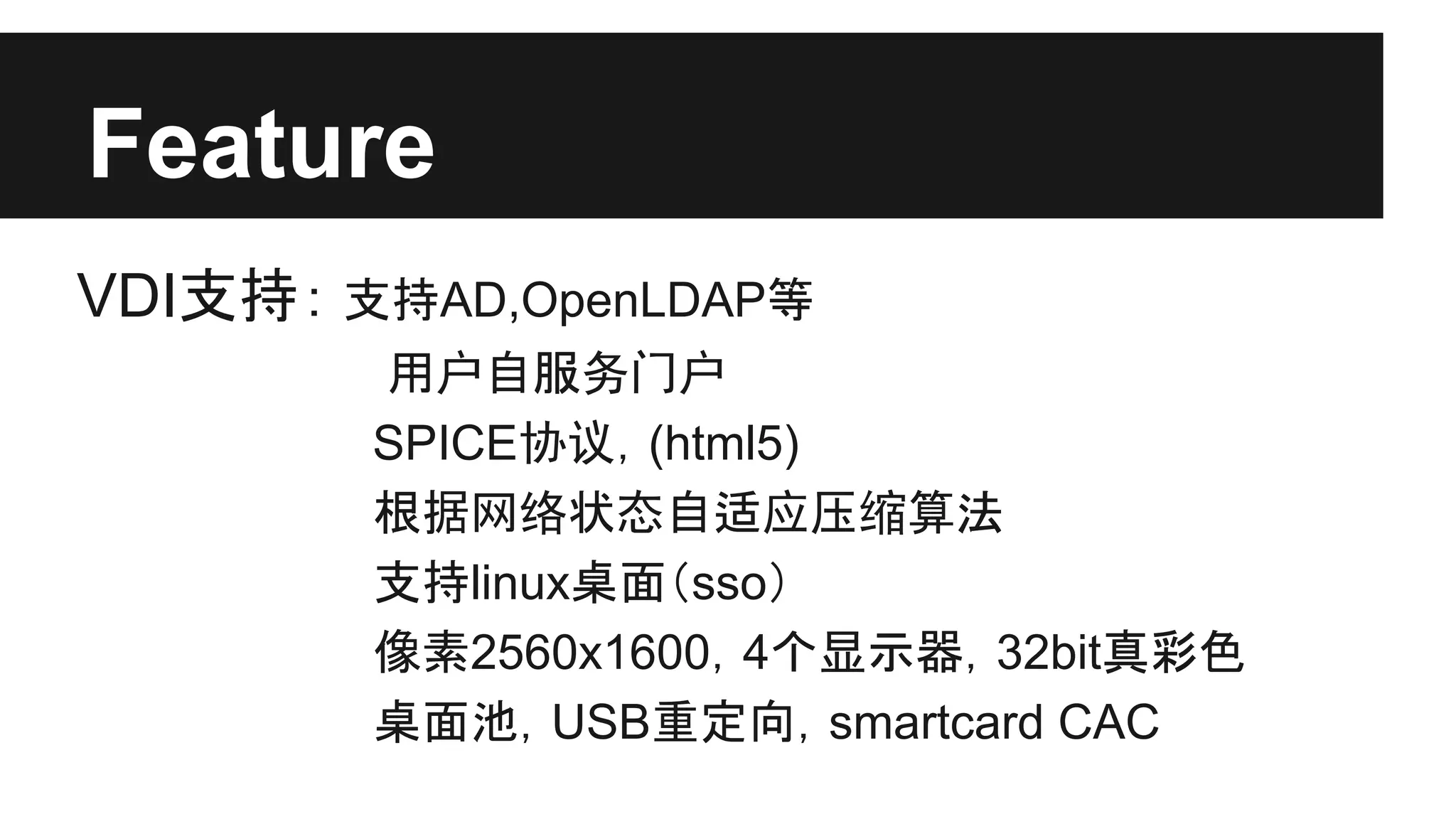 Feature
VDI支持： 支持AD,OpenLDAP等
用户自服务门户
SPICE协议，(html5)
根据网络状态自适应压缩算法
支持linux桌面（sso）
像素2560x1600，4个显示器，32bit真彩色
桌面池，USB重定向，smartcard CAC

 