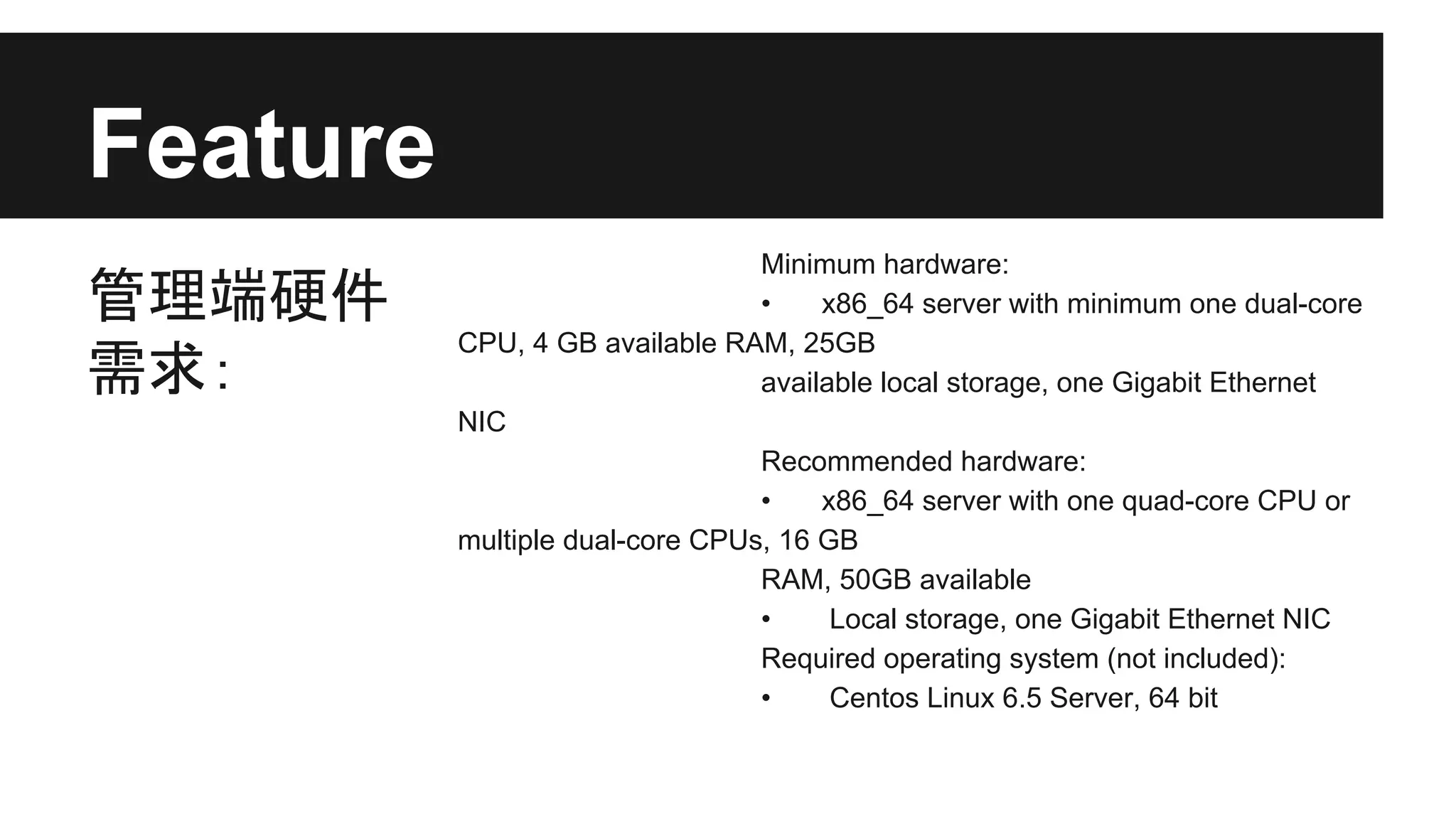 Feature
管理端硬件
需求：

Minimum hardware:
•
x86_64 server with minimum one dual-core
CPU, 4 GB available RAM, 25GB
available local storage, one Gigabit Ethernet
NIC
Recommended hardware:
•
x86_64 server with one quad-core CPU or
multiple dual-core CPUs, 16 GB
RAM, 50GB available
•
Local storage, one Gigabit Ethernet NIC
Required operating system (not included):
•
Centos Linux 6.5 Server, 64 bit

 