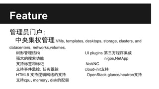 Feature
管理员门户：
中央集权管理 VMs, templates, desktops, storage, clusters, and
datacenters，networks,volumes.
树形管理结构
强大的搜索功能
支持标签和标记
支持事件监控，任务跟踪
HTML5 支持逻辑网络的支持
支持cpu、memory、disk的配额

UI plugins 第三方程序集成
nigos,NetApp
NoVNC
cloud-init支持
OpenStack glance/neutron支持

 