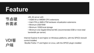 Feature
节点硬
件需求

VDI客
户端

x86_64 server with:
• Intel® 64 or AMD64 CPU extensions
• Intel VT® or AMD-VTM hardware virtualization extensions
• Minimum 2GB RAM
• Minimum 10GB local storage
• Minimum one Gigabit Ethernet NIC (recommended 2GB or more total
bandwidth per server)
Internet Explorer 8 and higher on Windows platforms, with the SPICE ActiveX
control installed
Mozilla Firefox 17 and higher on Linux, with the SPICE plugin installed

 