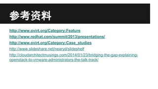 参考资料
http://www.ovirt.org/Category:Feature
http://www.redhat.com/summit/2013/presentations/
http://www.ovirt.org/Category:Case_studies
http://www.slideshare.net/nearyd/slideshelf
http://cloudarchitectmusings.com/2014/01/23/bridging-the-gap-explainingopenstack-to-vmware-administrators-the-talk-track/

 