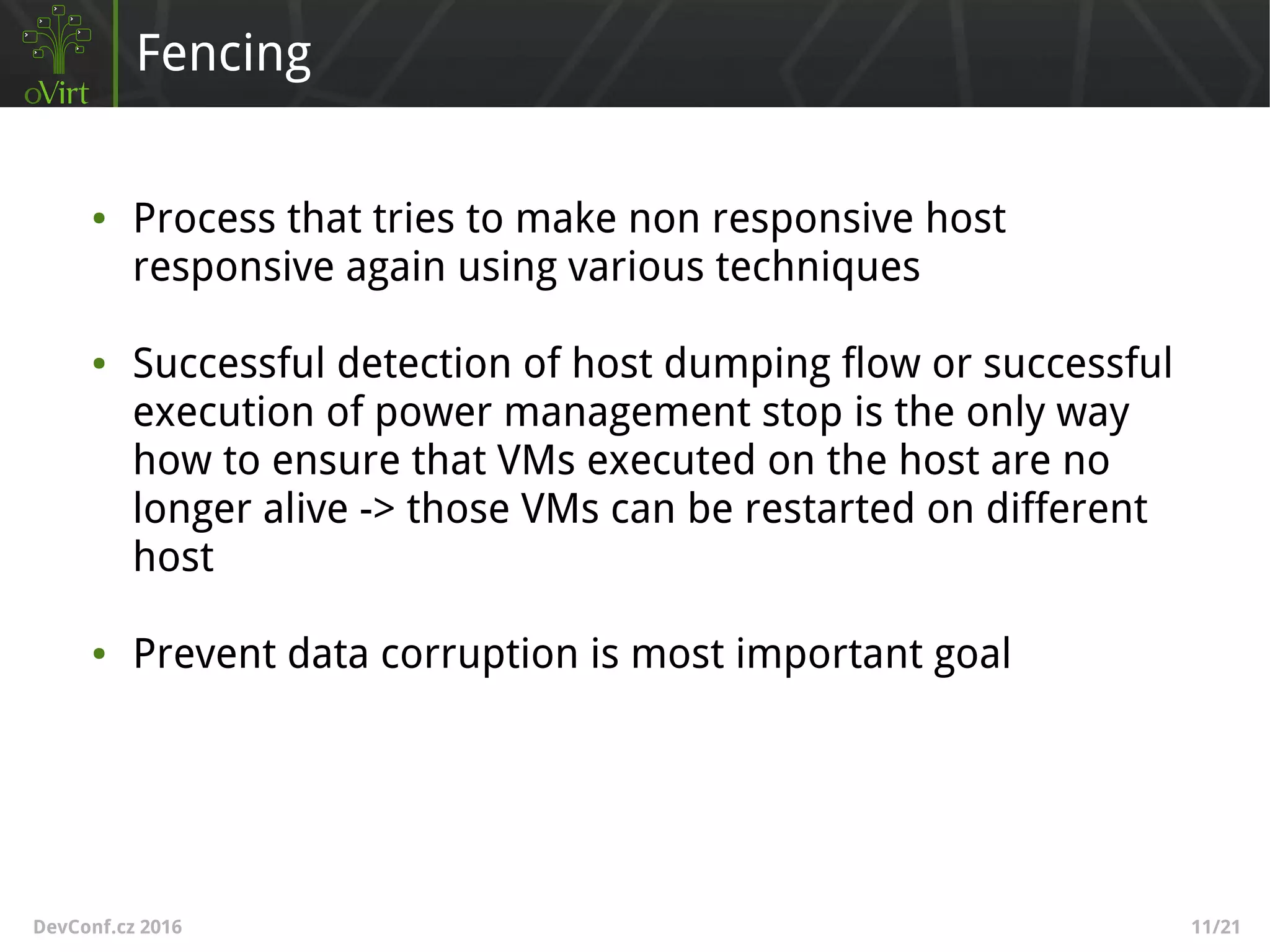 DevConf.cz 2016 11/21
Fencing
● Process that tries to make non responsive host
responsive again using various techniques
● Successful detection of host dumping flow or successful
execution of power management stop is the only way
how to ensure that VMs executed on the host are no
longer alive -> those VMs can be restarted on different
host
● Prevent data corruption is most important goal
 