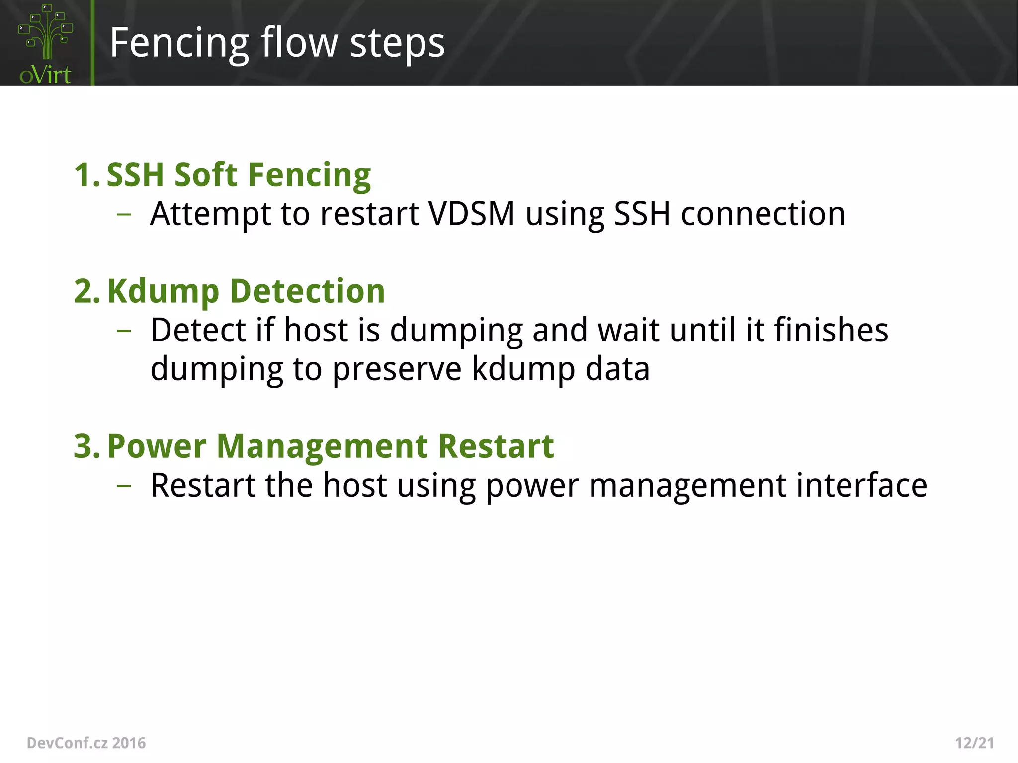 DevConf.cz 2016 12/21
Fencing flow steps
1.SSH Soft Fencing
– Attempt to restart VDSM using SSH connection
2.Kdump Detection
– Detect if host is dumping and wait until it finishes
dumping to preserve kdump data
3.Power Management Restart
– Restart the host using power management interface
 