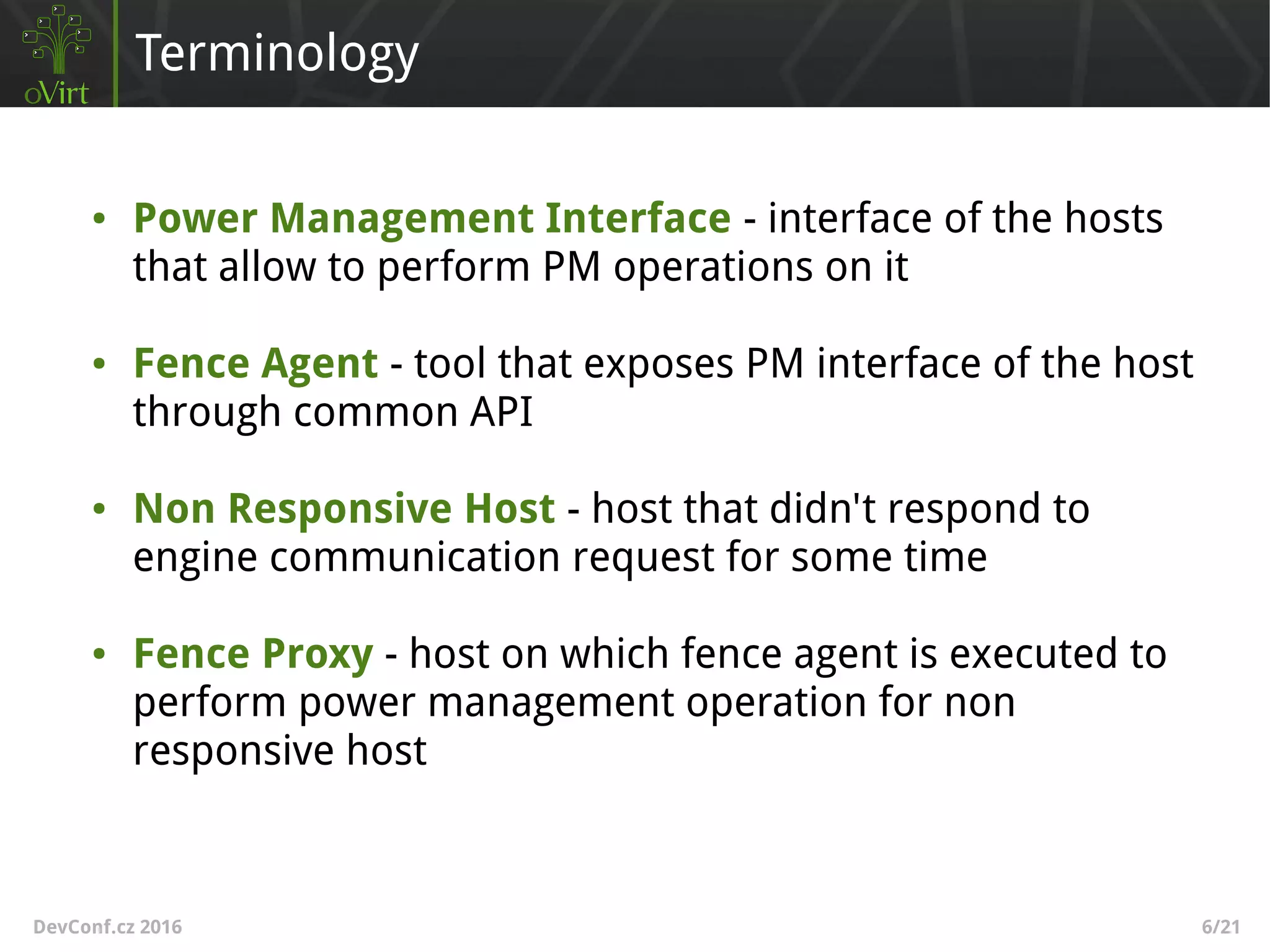 DevConf.cz 2016 6/21
Terminology
● Power Management Interface - interface of the hosts
that allow to perform PM operations on it
● Fence Agent - tool that exposes PM interface of the host
through common API
● Non Responsive Host - host that didn't respond to
engine communication request for some time
● Fence Proxy - host on which fence agent is executed to
perform power management operation for non
responsive host
 