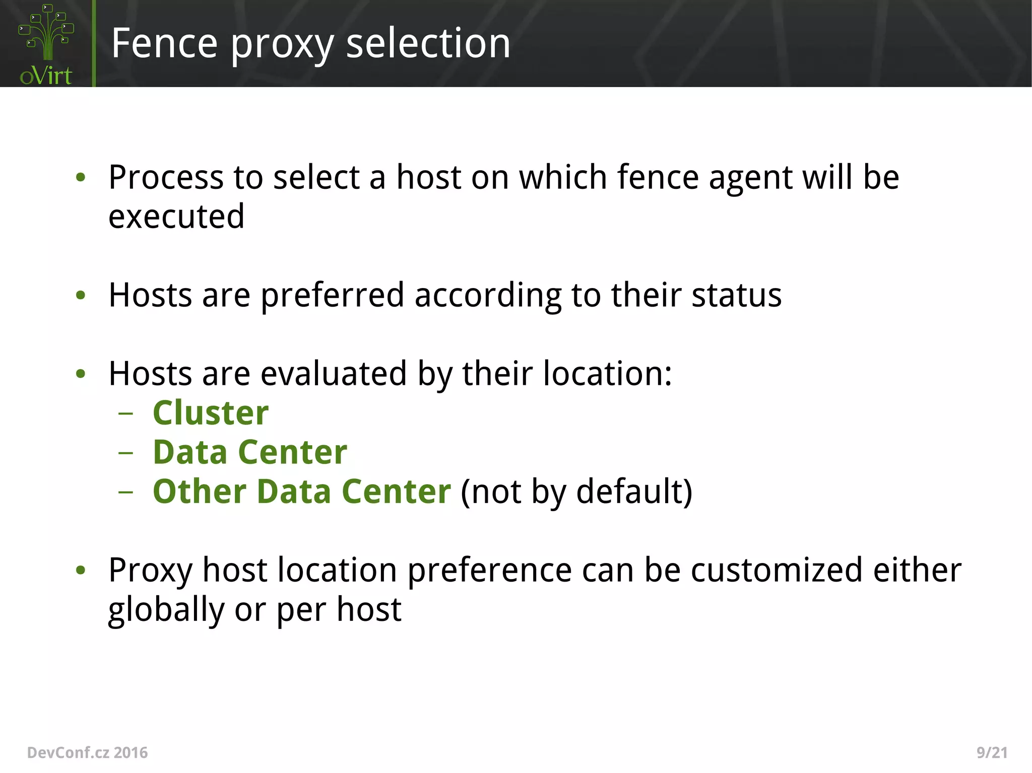 DevConf.cz 2016 9/21
Fence proxy selection
● Process to select a host on which fence agent will be
executed
● Hosts are preferred according to their status
● Hosts are evaluated by their location:
– Cluster
– Data Center
– Other Data Center (not by default)
● Proxy host location preference can be customized either
globally or per host
 