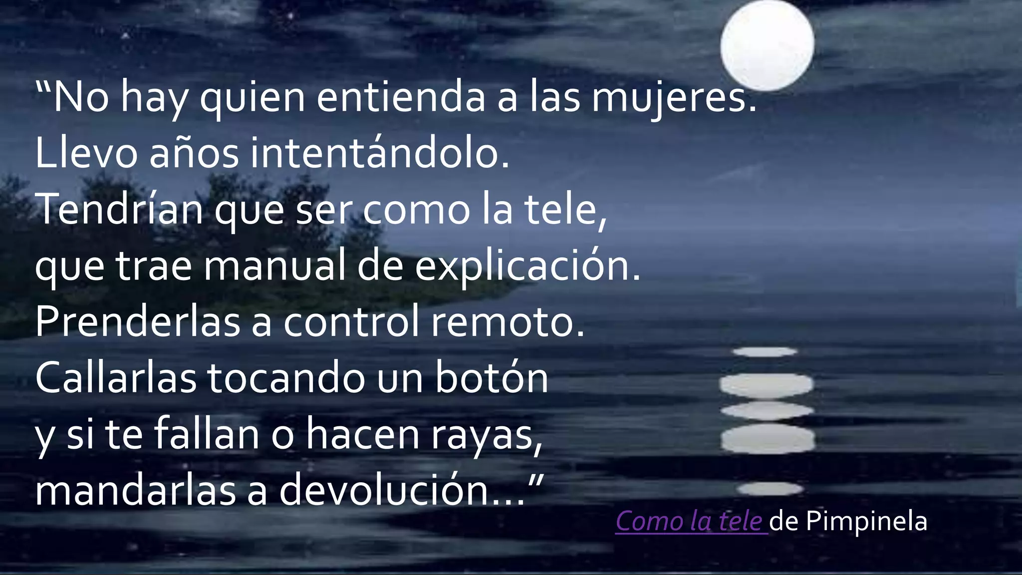 “No hay quien entienda a las mujeres.
Llevo años intentándolo.
Tendrían que ser como la tele,
que trae manual de explicación.
Prenderlas a control remoto.
Callarlas tocando un botón
y si te fallan o hacen rayas,
mandarlas a devolución…”
Como la tele de Pimpinela
 