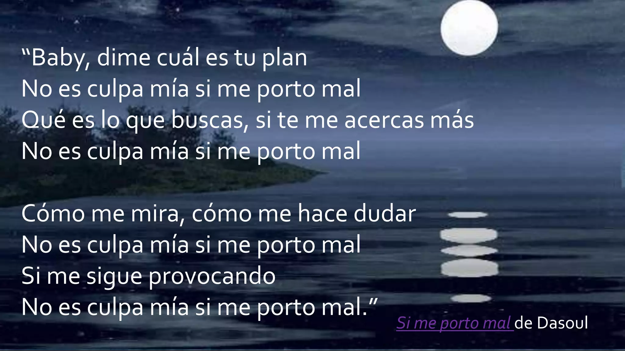 “Baby, dime cuál es tu plan
No es culpa mía si me porto mal
Qué es lo que buscas, si te me acercas más
No es culpa mía si me porto mal
Cómo me mira, cómo me hace dudar
No es culpa mía si me porto mal
Si me sigue provocando
No es culpa mía si me porto mal.”
Si me porto mal de Dasoul
 
