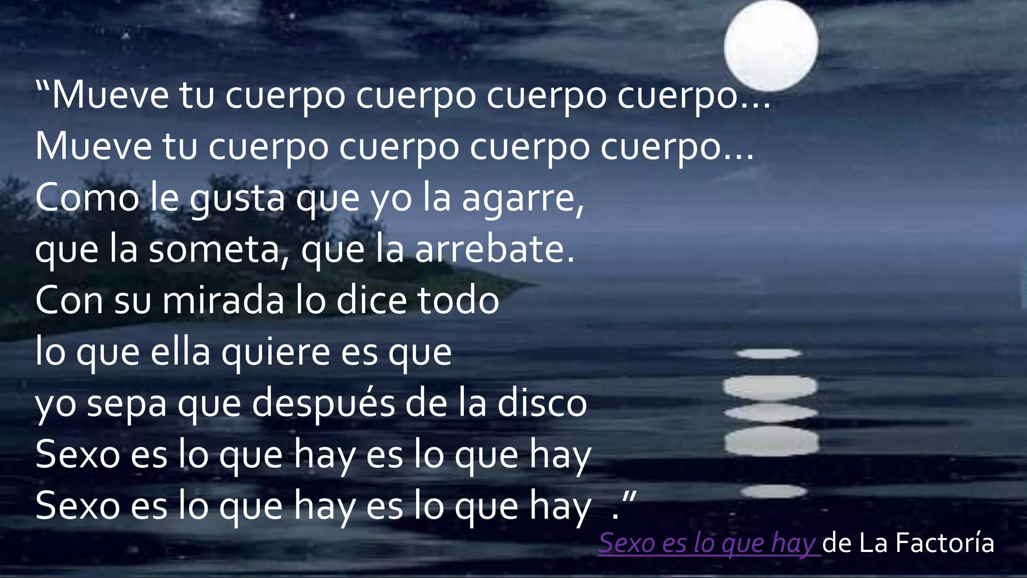 “Mueve tu cuerpo cuerpo cuerpo cuerpo…
Mueve tu cuerpo cuerpo cuerpo cuerpo…
Como le gusta que yo la agarre,
que la someta, que la arrebate.
Con su mirada lo dice todo
lo que ella quiere es que
yo sepa que después de la disco
Sexo es lo que hay es lo que hay
Sexo es lo que hay es lo que hay .”
Sexo es lo que hay de La Factoría
 