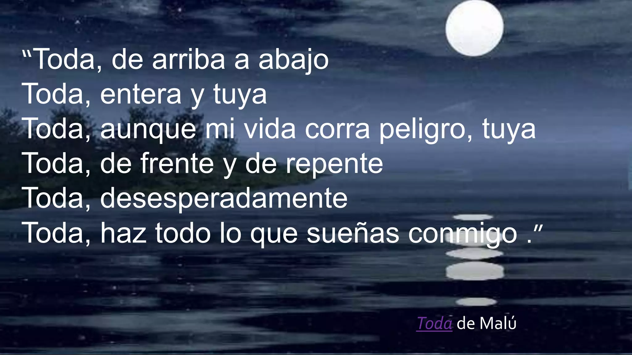 “Toda, de arriba a abajo
Toda, entera y tuya
Toda, aunque mi vida corra peligro, tuya
Toda, de frente y de repente
Toda, desesperadamente
Toda, haz todo lo que sueñas conmigo .”
Toda de Malú
 