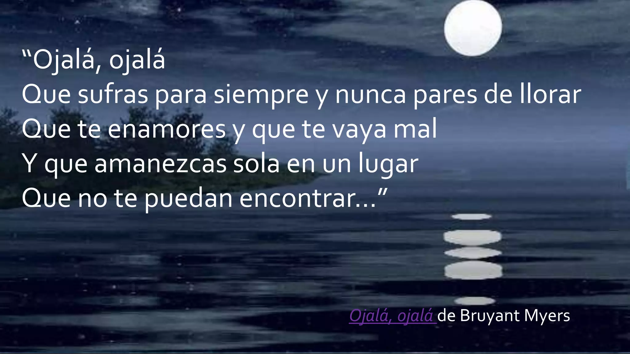 “Ojalá, ojalá
Que sufras para siempre y nunca pares de llorar
Que te enamores y que te vaya mal
Y que amanezcas sola en un lugar
Que no te puedan encontrar…”
Ojalá, ojalá de Bruyant Myers
 