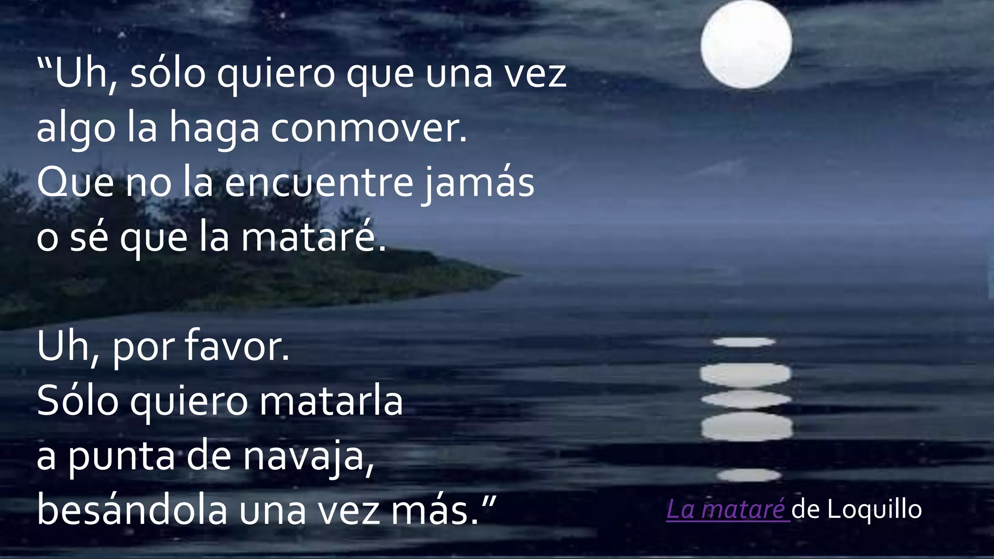 “Uh, sólo quiero que una vez
algo la haga conmover.
Que no la encuentre jamás
o sé que la mataré.
Uh, por favor.
Sólo quiero matarla
a punta de navaja,
besándola una vez más.” La mataré de Loquillo
 