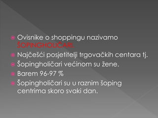  Ovisnike o shoppingu nazivamo
ŠOPINGHOLIČARI.
 Najčešći posjetitelji trgovačkih centara tj.
 Šopingholičari većinom su žene.
 Barem 96-97 %
 Šopingholičari su u raznim šoping
centrima skoro svaki dan.
 