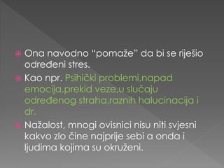  Ona navodno “pomaže” da bi se riješio
određeni stres.
 Kao npr. Psihički problemi,napad
emocija,prekid veze,u slučaju
određenog straha,raznih halucinacija i
dr.
 Nažalost, mnogi ovisnici nisu niti svjesni
kakvo zlo čine najprije sebi a onda i
ljudima kojima su okruženi.
 