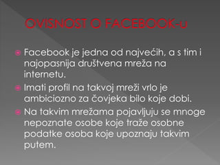  Facebook je jedna od najvećih, a s tim i
najopasnija društvena mreža na
internetu.
 Imati profil na takvoj mreži vrlo je
ambiciozno za čovjeka bilo koje dobi.
 Na takvim mrežama pojavljuju se mnoge
nepoznate osobe koje traže osobne
podatke osoba koje upoznaju takvim
putem.
 