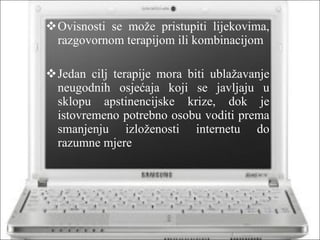 Ovisnosti se može pristupiti lijekovima, razgovornom terapijom ili kombinacijom Jedan cilj terapije mora biti ublažavanje neugodnih osjećaja koji se javljaju u sklopu apstinencijske krize, dok je istovremeno potrebno osobu voditi prema smanjenju izloženosti internetu do razumne mjere 