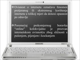 Ovisnost o internetu označava fenomen pretjeranog ili ekstremnog korištenja interneta u tolikoj mjeri da donosi opasnost po zdravlje Poremećaj prekomjernog boravka “online” kolokvijalno je prozvan internetskom ovisnošću zbog sličnosti s pušenjem, pijenjem i kockanjem 