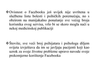 Ovisnost o Facebooku još uvijek nije uvrštena u službenu listu bolesti i psihičkih poremećaja, no s obzirom na manijakalno ponašanje sve većeg broja korisnika ovog servisa, vrlo bi se skoro mogla naći u nekoj medicinskoj publikaciji Štoviše, sve veći broj psihijatara i psihologa diljem svijeta izvještava da im se javljaju pacijenti koji kao uzrok za svoje životne probleme upravo navode svoje prekomjerno korištenje Facebooka 