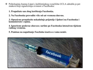 Psihologinja Joanna Lipari s kalifornijskog sveučilišta UCLA odredila je pet znakova koji signaliziraju ovisnost o Facebooku: 1. Propuštate san zbog korištenja Facebooka. 2. Na Facebooku provodite više od sat vremena dnevno. 3. Opsesivno pronalazite nekadašnje prijatelje i ljubavi na Facebooku i komunicirate s njima. 4. Ignorirate poslovne obaveze; surfate po Facebooku intenzivno tijekom radnog vremena. 5. Pomisao na napuštanje Faceboka izaziva u vama nemir. 