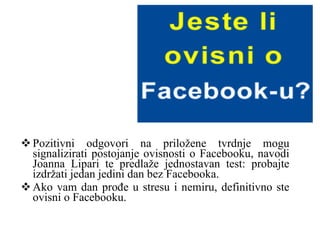 Pozitivni odgovori na priložene tvrdnje mogu signalizirati postojanje ovisnosti o Facebooku, navodi Joanna Lipari te predlaže jednostavan test: probajte izdržati jedan jedini dan bez Facebooka.  Ako vam dan prođe u stresu i nemiru, definitivno ste ovisni o Facebooku. 