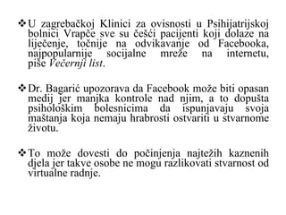 U zagrebačkoj Klinici za ovisnosti u Psihijatrijskoj bolnici Vrapče sve su češći pacijenti koji dolaze na liječenje, točnije na odvikavanje od Facebooka, najpopularnije socijalne mreže na internetu, piše  Večernji list . D r. Bagarić upozorava da Facebook može biti opasan medij jer manjka kontrole nad njim, a to dopušta psihološkim bolesnicima da ispunjavaju svoja maštanja koja nemaju hrabrosti ostvariti u stvarnome životu.  To može dovesti do počinjenja najtežih kaznenih djela jer takve osobe ne mogu razlikovati stvarnost od virtualne radnje. 