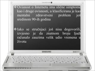 Ovisnost o Internetu ima slične simptome kao i druge ovisnosti, a klasificirana je kao mentalni zdravstveni problem još sredinom 90-ih godina Iako se stručnjaci još nisu dogovorili, izvjesno je da znatnom broju ljudi računalo zauzima velik udio vremena u životu 