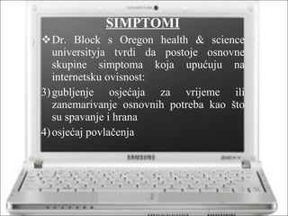 SIMPTOMI Dr. Block s Oregon health & science universityja tvrdi da postoje osnovne skupine simptoma koja upućuju na internetsku ovisnost: gubljenje osjećaja za vrijeme ili zanemarivanje osnovnih potreba kao što su spavanje i hrana osjećaj povlačenja 
