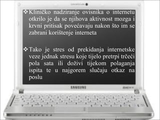 Kliničko nadziranje ovisnika o internetu otkrilo je da se njihova aktivnost mozga i krvni pritisak povećavaju nakon što im se zabrani korištenje interneta Tako je stres od prekidanja internetske veze jednak stresu koje tijelo pretrpi trčeći pola sata ili doživi tijekom polaganja ispita te u najgorem slučaju otkaz na poslu 