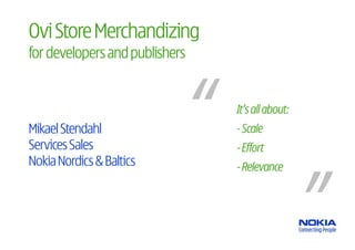 Ovi Store Merchandizing
for developers and publishers


                                It’s all about:
Mikael Stendahl                 - Scale
Services Sales                  - Effort
Nokia Nordics & Baltics         - Relevance
 