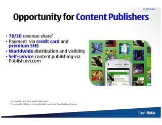 © 2010 Nokia



        Opportunity for Content Publishers
• 70/30 revenue share*
• Payment via credit card and
  premium SMS
• Worldwide distribution and visibility
• Self-service content publishing via
  Publish.ovi.com




     *For credit card: Less applicable taxes.
     *For mobile billing: Less applicable taxes and fixed billing charges



12   © 2009 Nokia
 