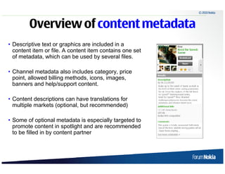 © 2010 Nokia



        Overview of content metadata
• Descriptive text or graphics are included in a
  content item or file. A content item contains one set
  of metadata, which can be used by several files.

• Channel metadata also includes category, price
  point, allowed billing methods, icons, images,
  banners and help/support content.

• Content descriptions can have translations for
  multiple markets (optional, but recommended)

• Some of optional metadata is especially targeted to
  promote content in spotlight and are recommended
  to be filled in by content partner
 