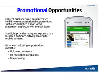 © 2010 Nokia



                    Promotional Opportunities
• Content publishers can gain increased
  visibility from promotional opportunities
  such as "Spotlight”, a sponsored
  placement opportunity in the Ovi Store.

• Spotlight provides marquee exposure to a
  targeted audience actively looking for
  mobile content.

• Other co-marketing opportunities
  available
    • Nokia recommends
    • Co-marketing campaigns
    • Deep-linking



20   © 2009 Nokia
 